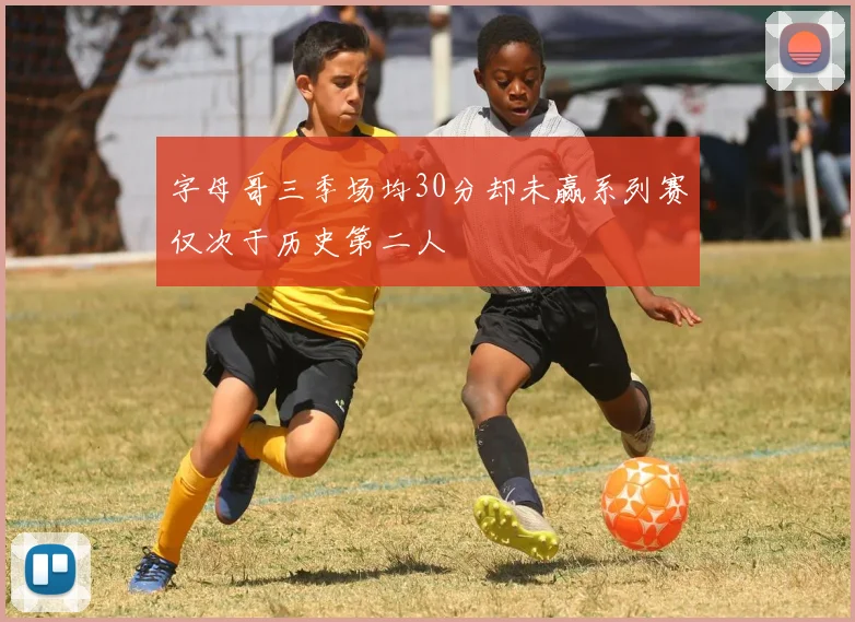 字母哥三季场均30分却未赢系列赛仅次于历史第二人