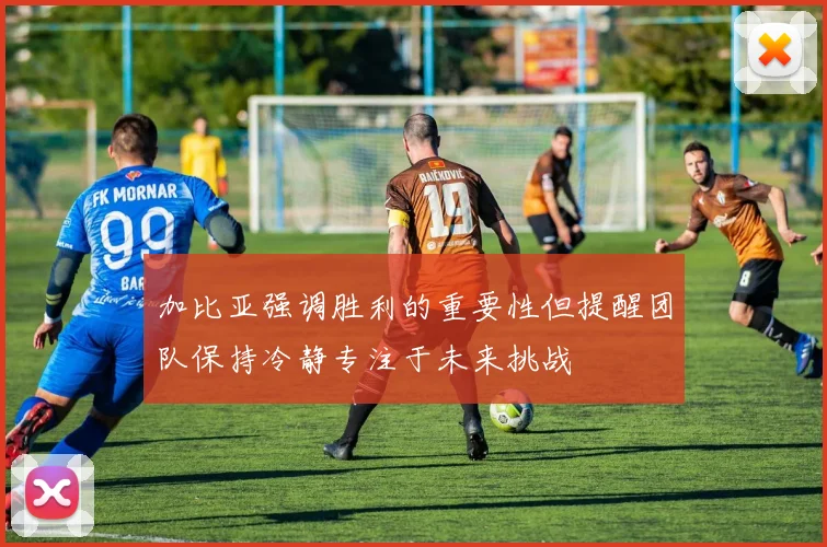 加比亚强调胜利的重要性但提醒团队保持冷静专注于未来挑战