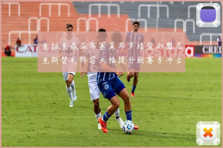 克拉克森亚布塞莱布罗格登加盟尼克斯替补阵容大幅提升新赛季冲击东决目标明确