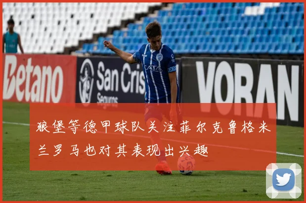 狼堡等德甲球队关注菲尔克鲁格米兰罗马也对其表现出兴趣
