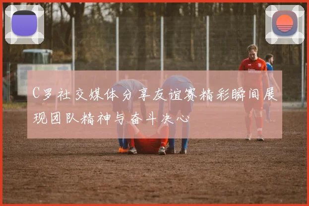 C罗社交媒体分享友谊赛精彩瞬间展现团队精神与奋斗决心