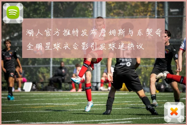 湖人官方推特发布詹姆斯与东契奇全明星球衣合影引发球迷热议