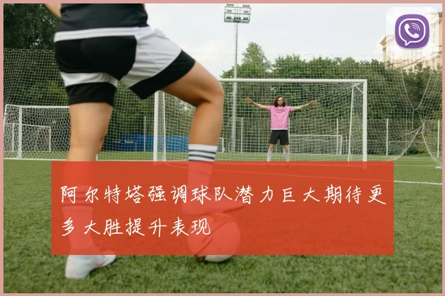 阿尔特塔强调球队潜力巨大期待更多大胜提升表现