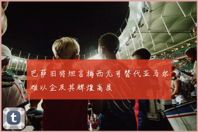 巴萨旧将坦言梅西无可替代亚马尔难以企及其辉煌高度