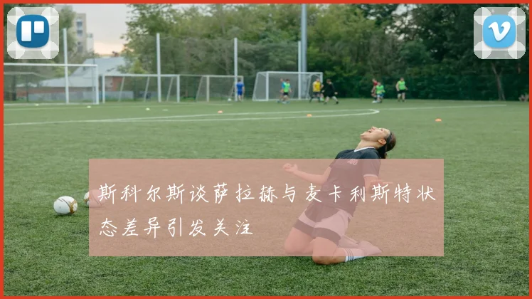 斯科尔斯谈萨拉赫与麦卡利斯特状态差异引发关注