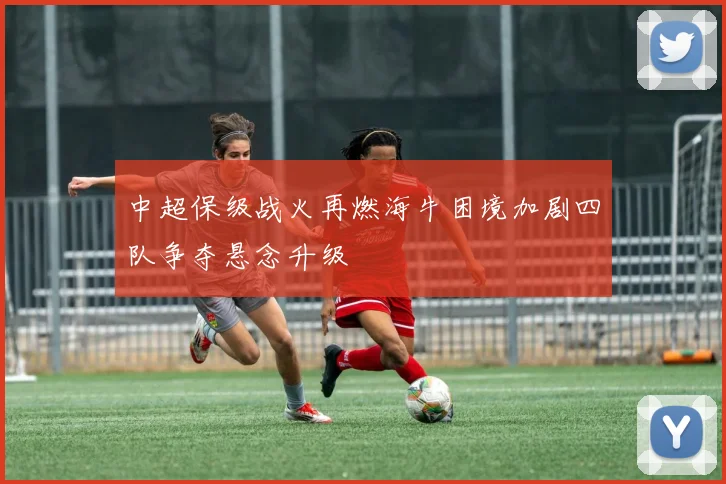 中超保级战火再燃海牛困境加剧四队争夺悬念升级