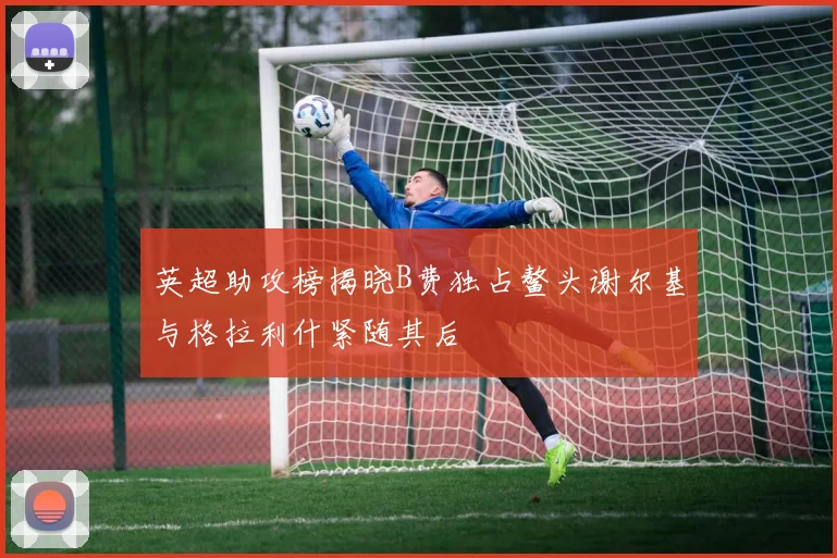 英超助攻榜揭晓B费独占鳌头谢尔基与格拉利什紧随其后